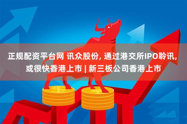 正规配资平台网 讯众股份, 通过港交所IPO聆讯, 或很快香港上市 | 新三板公司香港上市