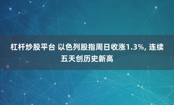 杠杆炒股平台 以色列股指周日收涨1.3%, 连续五天创历史新高
