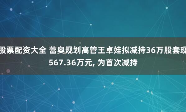 股票配资大全 蕾奥规划高管王卓娃拟减持36万股套现567.36万元, 为首次减持