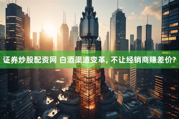 证券炒股配资网 白酒渠道变革, 不让经销商赚差价?