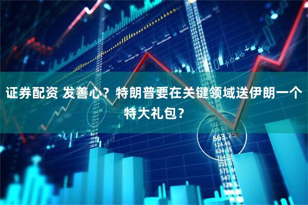 证券配资 发善心？特朗普要在关键领域送伊朗一个特大礼包？