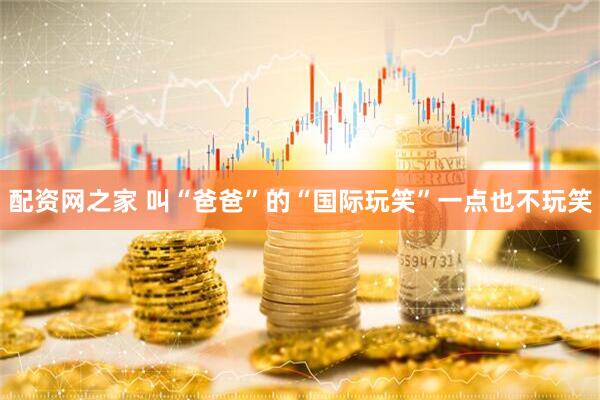 配资网之家 叫“爸爸”的“国际玩笑”一点也不玩笑