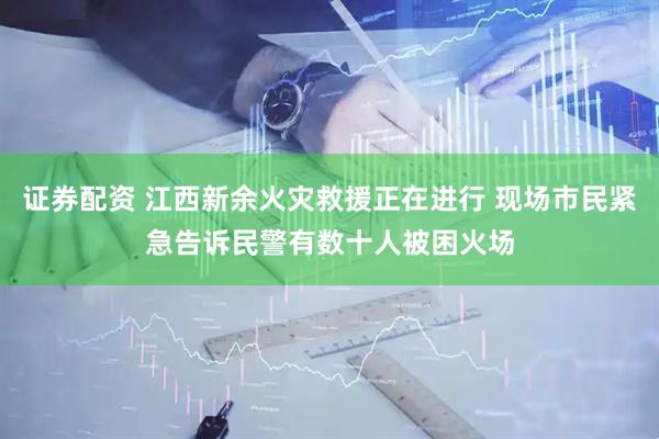 证券配资 江西新余火灾救援正在进行 现场市民紧急告诉民警有数十人被困火场