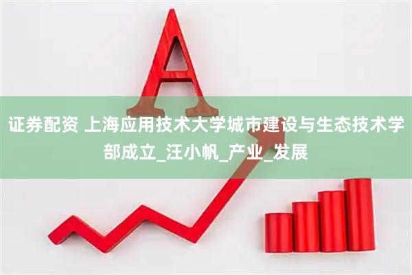 证券配资 上海应用技术大学城市建设与生态技术学部成立_汪小帆_产业_发展