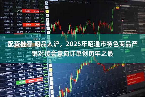 配资推荐 昭品入沪，2025年昭通市特色商品产销对接会意向订单创历年之最