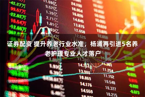 证券配资 提升养老行业水准，杨浦再引进5名养老护理专业人才落户