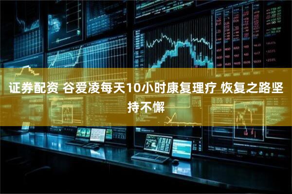 证券配资 谷爱凌每天10小时康复理疗 恢复之路坚持不懈