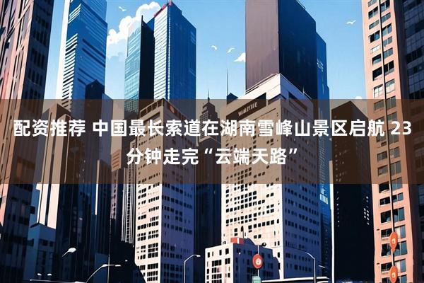 配资推荐 中国最长索道在湖南雪峰山景区启航 23分钟走完“云端天路”
