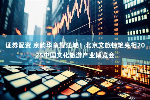 证券配资 京韵华章耀江城！北京文旅惊艳亮相2025中国文化旅游产业博览会