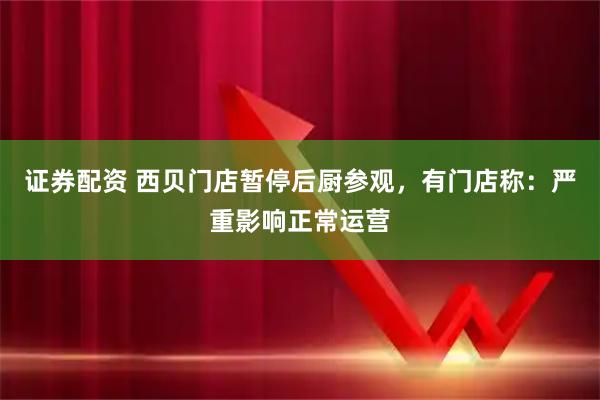 证券配资 西贝门店暂停后厨参观，有门店称：严重影响正常运营