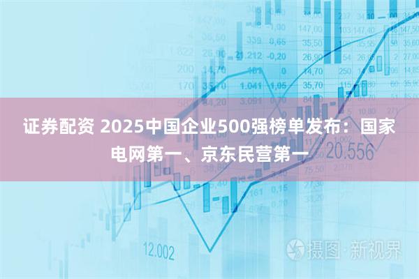 证券配资 2025中国企业500强榜单发布：国家电网第一、京东民营第一