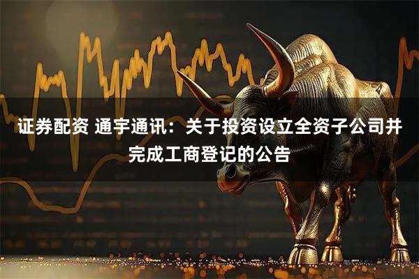 证券配资 通宇通讯：关于投资设立全资子公司并完成工商登记的公告