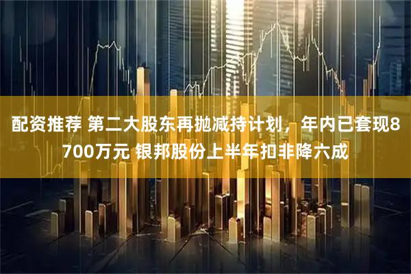 配资推荐 第二大股东再抛减持计划，年内已套现8700万元 银邦股份上半年扣非降六成