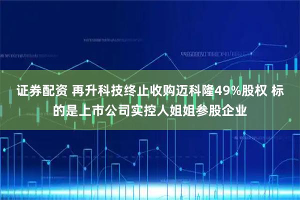 证券配资 再升科技终止收购迈科隆49%股权 标的是上市公司实控人姐姐参股企业