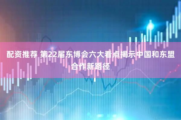 配资推荐 第22届东博会六大看点揭示中国和东盟合作新路径