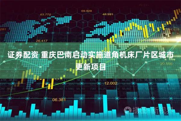 证券配资 重庆巴南启动实施道角机床厂片区城市更新项目