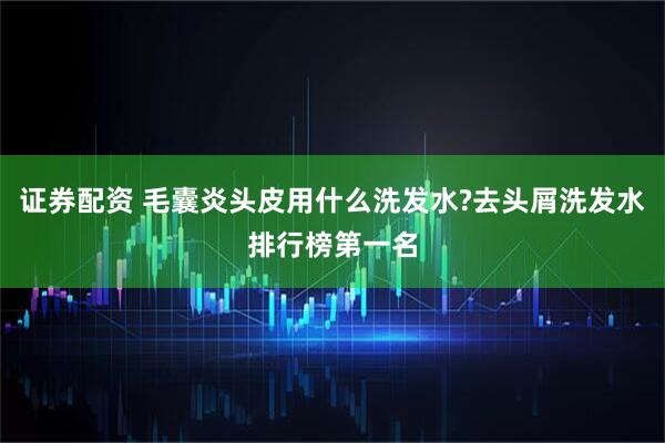 证券配资 毛囊炎头皮用什么洗发水?去头屑洗发水排行榜第一名