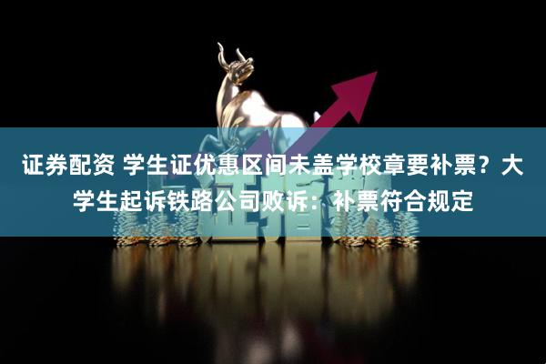 证券配资 学生证优惠区间未盖学校章要补票？大学生起诉铁路公司败诉：补票符合规定