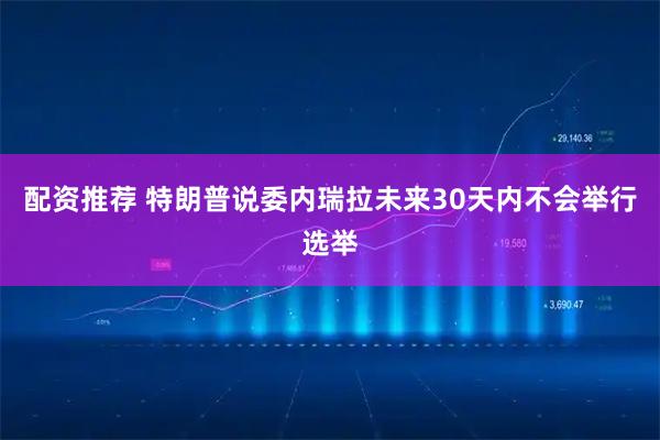 配资推荐 特朗普说委内瑞拉未来30天内不会举行选举