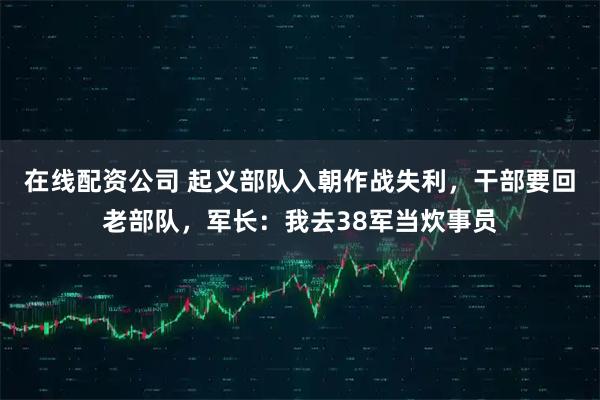 在线配资公司 起义部队入朝作战失利，干部要回老部队，军长：我去38军当炊事员