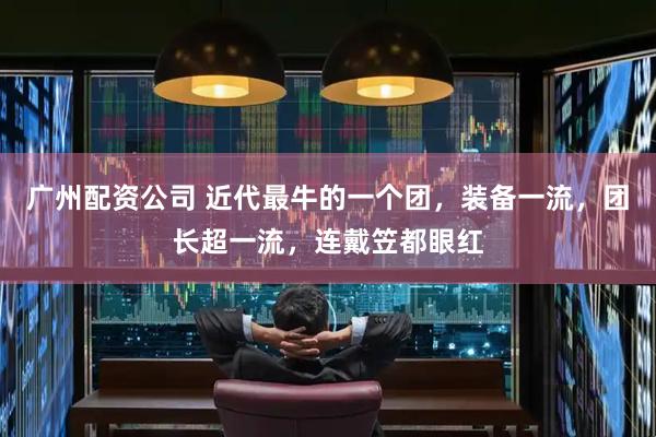 广州配资公司 近代最牛的一个团，装备一流，团长超一流，连戴笠都眼红