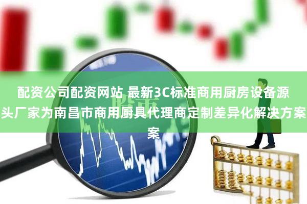 配资公司配资网站 最新3C标准商用厨房设备源头厂家为南昌市商用厨具代理商定制差异化解决方案