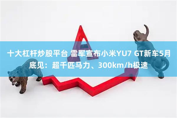 十大杠杆炒股平台 雷军宣布小米YU7 GT新车5月底见：超千匹马力、300km/h极速