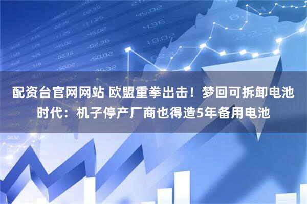 配资台官网网站 欧盟重拳出击！梦回可拆卸电池时代：机子停产厂商也得造5年备用电池