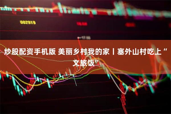 炒股配资手机版 美丽乡村我的家丨塞外山村吃上“文旅饭”