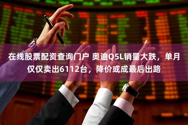 在线股票配资查询门户 奥迪Q5L销量大跌，单月仅仅卖出6112台，降价或成最后出路