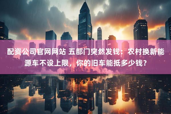 配资公司官网网站 五部门突然发钱：农村换新能源车不设上限，你的旧车能抵多少钱？