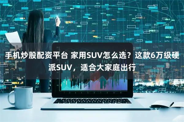 手机炒股配资平台 家用SUV怎么选？这款6万级硬派SUV，适合大家庭出行